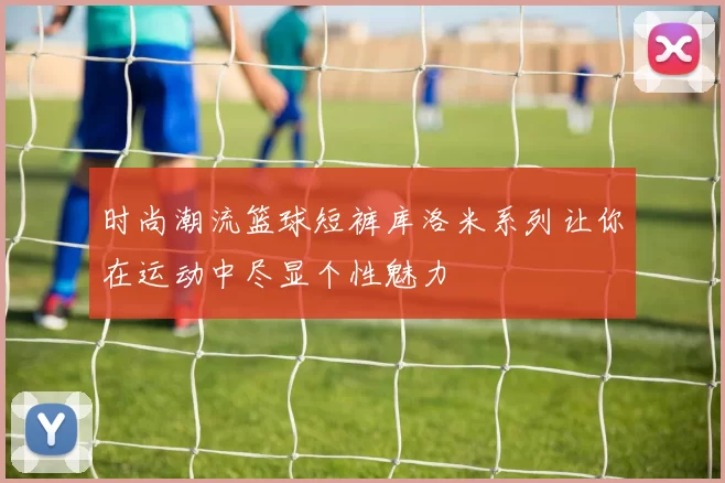 时尚潮流篮球短裤库洛米系列让你在运动中尽显个性魅力