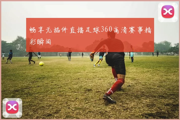 畅享无插件直播足球360高清赛事精彩瞬间