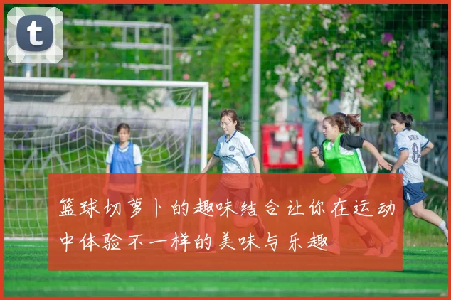 篮球切萝卜的趣味结合让你在运动中体验不一样的美味与乐趣